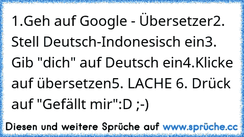 1.Geh auf Google - Übersetzer
2. Stell Deutsch-Indonesisch ein
3. Gib "dich" auf Deutsch ein
4.Klicke auf übersetzen
5. LACHE 
6. Drück auf "Gefällt mir"
:D ;-) ♥