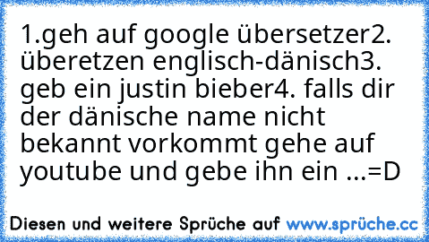 1.geh auf google übersetzer
2. überetzen englisch-dänisch
3. geb ein justin bieber
4. falls dir der dänische name nicht bekannt vorkommt gehe auf youtube und gebe ihn ein ...
=D