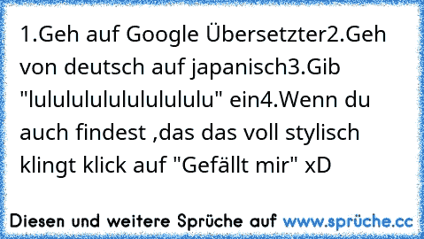 1.Geh auf Google Übersetzter
2.Geh von deutsch auf japanisch
3.Gib "lulululululululululu" ein
4.Wenn du auch findest ,das das voll stylisch klingt klick auf "Gefällt mir" xD