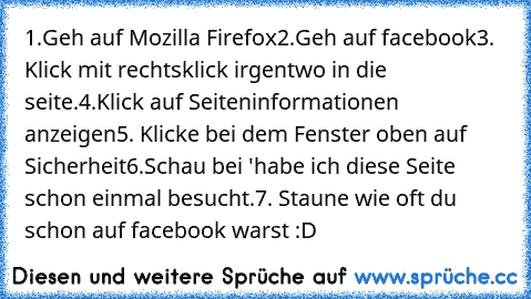 1.Geh auf Mozilla Firefox
2.Geh auf facebook
3. Klick mit rechtsklick irgentwo in die seite.
4.Klick auf Seiteninformationen anzeigen
5. Klicke bei dem Fenster oben auf Sicherheit
6.Schau bei 'habe ich diese Seite schon einmal besucht.
7. Staune wie oft du schon auf facebook warst :D