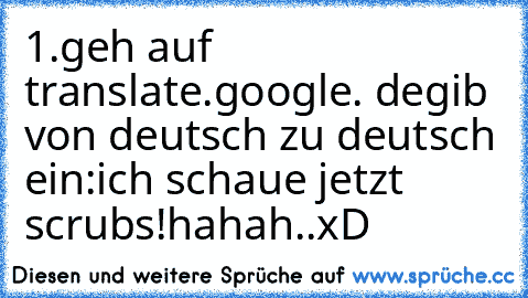 1.geh auf translate.google. de
gib von deutsch zu deutsch ein:ich schaue jetzt scrubs!hahah..xD