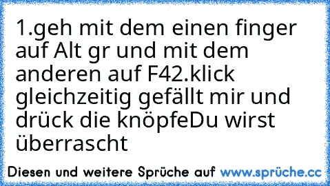 1.geh mit dem einen finger auf Alt gr und mit dem anderen auf F4
2.klick gleichzeitig gefällt mir und drück die knöpfe
Du wirst überrascht