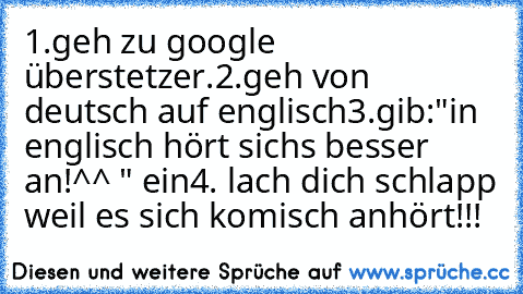 1.geh zu google überstetzer.
2.geh von deutsch auf englisch
3.gib:"in englisch hört sichs besser an!^^ " ein
4. lach dich schlapp weil es sich komisch anhört!!!