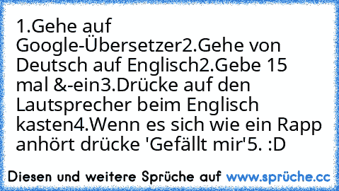 1.Gehe auf Google-Übersetzer
2.Gehe von Deutsch auf Englisch
2.Gebe 15 mal &-ein
3.Drücke auf den Lautsprecher beim Englisch kasten
4.Wenn es sich wie ein Rapp anhört drücke 'Gefällt mir'
5. :D