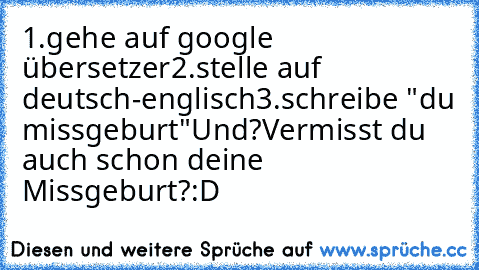 1.gehe auf google übersetzer
2.stelle auf deutsch-englisch
3.schreibe "du missgeburt"
Und?
Vermisst du auch schon deine Missgeburt?
:´D