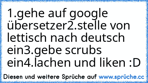 1.gehe auf google übersetzer
2.stelle von lettisch nach deutsch ein
3.gebe scrubs ein
4.lachen und liken :D ♥