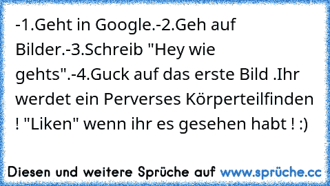 -1.Geht in Google.
-2.Geh auf Bilder.
-3.Schreib "Hey wie gehts".
-4.Guck auf das erste Bild .
Ihr werdet ein Perverses Körperteilfinden ! 
"Liken" wenn ihr es gesehen habt ! :)