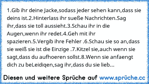 1.Gib ihr deine Jacke,sodass jeder sehen kann,dass sie deins ist.
2.Hinterlass ihr sueße Nachrichten.Sag ihr,dass sie toll aussieht.
3.Schau ihr in die Augen,wenn ihr redet.
4.Geh mit ihr spazieren.
5.Vergib ihre Fehler .
6.Schau sie so an,dass sie weiß sie ist die Einzige .
7.Kitzel sie,auch wenn sie sagt,dass du aufhoeren sollst.
8.Wenn sie anfaengt dich zu beLeidiqen,sag ihr,dass du sie lieb...