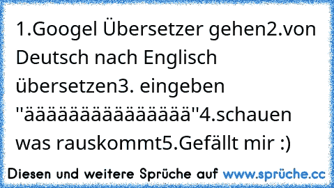 1.Googel Übersetzer gehen
2.von Deutsch nach Englisch übersetzen
3. eingeben ''äääääääääääääää''
4.schauen was rauskommt
5.Gefällt mir :)