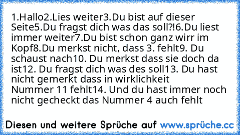 1.Hallo
2.Lies weiter
3.Du bist auf dieser Seite
5.Du fragst dich was das soll?!
6.Du liest immer weiter
7.Du bist schon ganz wirr im Kopf
8.Du merkst nicht, dass 3. fehlt
9. Du schaust nach
10. Du merkst dass sie doch da ist
12. Du fragst dich was des soll
13. Du hast nicht gemerkt dass in wirklichkeit         Nummer 11 fehlt
14. Und du hast immer noch nicht gecheckt das Nummer 4 auch fehlt