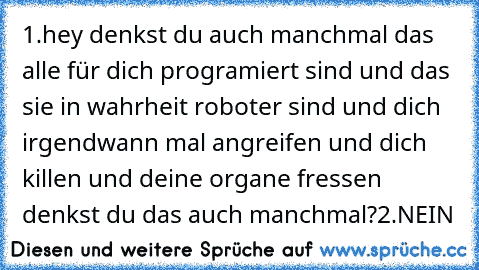 1.hey denkst du auch manchmal das alle für dich programiert sind und das sie in wahrheit roboter sind und dich irgendwann mal angreifen und dich killen und deine organe fressen denkst du das auch manchmal?
2.NEIN