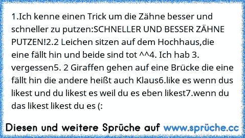 1.Ich kenne einen Trick um die Zähne besser und schneller zu putzen:
SCHNELLER UND BESSER ZÄHNE PUTZEN!
2.2 Leichen sitzen auf dem Hochhaus,die eine fällt hin und beide sind tot ^^
4. Ich hab 3. vergessen
5. 2 Giraffen gehen auf eine Brücke die eine fällt hin die andere heißt auch Klaus
6.like es wenn dus likest und du likest es weil du es eben likest
7.wenn du das likest likest du es (: