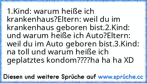 1.Kind: warum heiße ich krankenhaus?
Eltern: weil du im krankenhaus geboren bist.
2.Kind: und warum heiße ich Auto?
Eltern: weil du im Auto geboren bist.
3.Kind: na toll und warum heiße ich geplatztes kondom????
ha ha ha XD