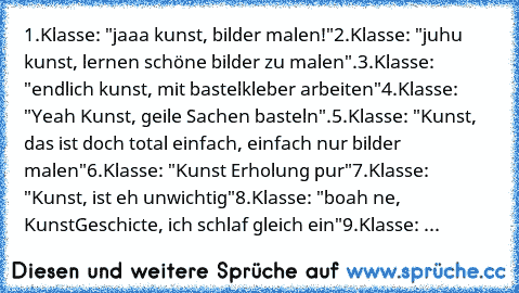 1.Klasse: "jaaa kunst, bilder malen!"
2.Klasse: "juhu kunst, lernen schöne bilder zu malen".
3.Klasse: "endlich kunst, mit bastelkleber arbeiten"
4.Klasse: "Yeah Kunst, geile Sachen basteln".
5.Klasse: "Kunst, das ist doch total einfach, einfach nur bilder malen"
6.Klasse: "Kunst Erholung pur"
7.Klasse: "Kunst, ist eh unwichtig"
8.Klasse: "boah ne, KunstGeschicte, ich schlaf gleich ein"
9.Klass...