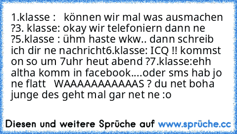 1.klasse :   können wir mal was ausmachen ?
3. klasse: okay wir telefoniern dann ne ?
5.klasse : ühm haste wkw.. dann schreib ich dir ne nachricht
6.klasse: ICQ !! kommst on so um 7uhr heut abend ?
7.klasse:ehh altha komm in facebook....oder sms hab jo ne flatt   WAAAAAAAAAAAS ? du net boha junge des geht mal gar net ne :o