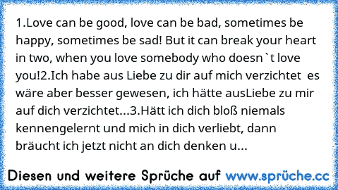 1.Love can be good, love can be bad, sometimes be happy, sometimes be sad! But it can break your heart in two, when you love somebody who doesn`t love you!
2.Ich habe aus Liebe zu dir auf mich verzichtet – es wäre aber besser gewesen, ich hätte aus
Liebe zu mir auf dich verzichtet...
3.Hätt ich dich bloß niemals kennengelernt und mich in dich verliebt, dann bräucht ich jetzt nicht an dich denke...