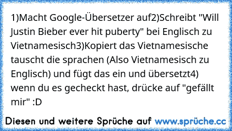 1)Macht Google-Übersetzer auf
2)Schreibt "Will Justin Bieber ever hit puberty" bei Englisch zu Vietnamesisch
3)Kopiert das Vietnamesische tauscht die sprachen (Also Vietnamesisch zu Englisch) und fügt das ein und übersetzt
4) wenn du es gecheckt hast, drücke auf "gefällt mir" :D