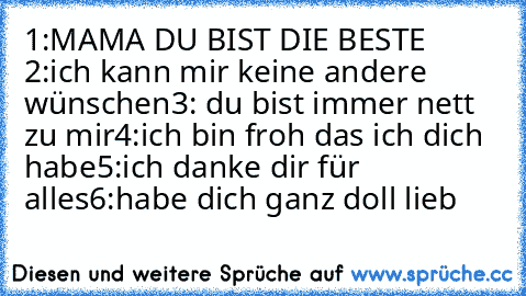 1:MAMA DU BIST DIE BESTE 
2:ich kann mir keine andere wünschen
3: du bist immer nett zu mir
4:ich bin froh das ich dich habe
5:ich danke dir für alles
6:habe dich ganz doll lieb ♥ ♥ ♥ ♥