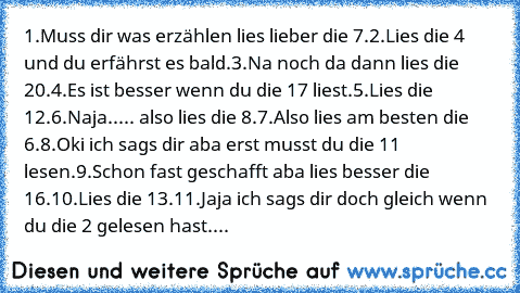 1.Muss dir was erzählen lies lieber die 7.
2.Lies die 4 und du erfährst es bald.
3.Na noch da dann lies die 20.
4.Es ist besser wenn du die 17 liest.
5.Lies die 12.
6.Naja..... also lies die 8.
7.Also lies am besten die 6.
8.Oki ich sags dir aba erst musst du die 11 lesen.
9.Schon fast geschafft aba lies besser die 16.
10.Lies die 13.
11.Jaja ich sags dir doch gleich wenn du die 2 gelesen hast....