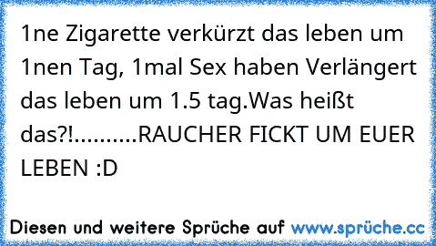 1ne Zigarette verkürzt das leben um 1nen Tag, 1mal Sex haben Verlängert das leben um 1.5 tag.
Was heißt das?!
.
.
.
.
.
.
.
.
.
.
RAUCHER FICKT UM EUER LEBEN :D