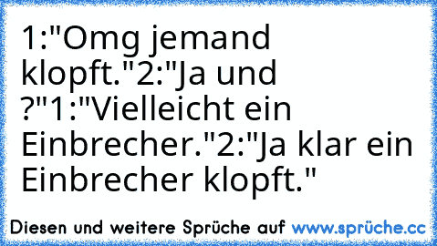 1:"Omg jemand klopft."
2:"Ja und ?"
1:"Vielleicht ein Einbrecher."
2:"Ja klar ein Einbrecher klopft."