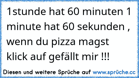 1stunde hat 60 minuten 1 minute hat 60 sekunden , wenn du pizza magst klick auf gefällt mir !!!