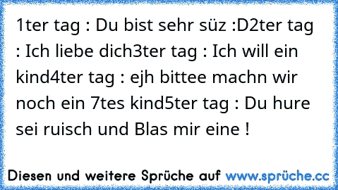 1ter tag : Du bist sehr süz :D
2ter tag : Ich liebe dich
3ter tag : Ich will ein kind
4ter tag : ejh bittee machn wir noch ein 7tes kind
5ter tag : Du hure sei ruisch und Blas mir eine !