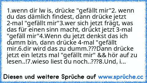 1.wenn dir lw is, drücke "gefällt mir"
2. wenn du das dämlich findest, dann drücke jetzt 2-mal "gefällt mir"
3.wer sich jetzt frägt, was das für einen sinn macht, drückt jetzt 3-mal "gefäll mir"
4.Wenn du jetzt denkst das ich dumm bin, dann drücke 4-mal "gefällt mir.
6.dir wird das zu dumm.???
Dann drücke jetzt ein letzts mal "gefällt mir" && hör auf zu lesen..!
7.wieso liest du noch..???
8.Und...