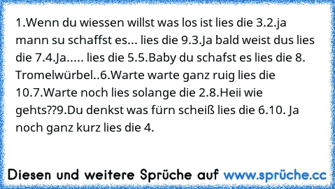 1.Wenn du wiessen willst was los ist lies die 3.
2.ja mann su schaffst es... lies die 9.
3.Ja bald weist dus lies die 7.
4.Ja..... lies die 5.
5.Baby du schafst es lies die 8. Tromelwürbel..
6.Warte warte ganz ruig lies die 10.
7.Warte noch lies solange die 2.
8.Heii wie gehts??
9.Du denkst was fürn scheiß lies die 6.
10. Ja noch ganz kurz lies die 4.