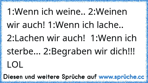 1:Wenn ich weine.. 2:Weinen wir auch! 1:Wenn ich lache.. 2:Lachen wir auch!  1:Wenn ich sterbe... 2:Begraben wir dich!!! LOL