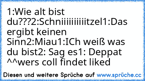 1:Wie alt bist du???
2:Schniiiiiiiiiitzel
1:Das ergibt keinen Sinn
2:Miau
1:ICh weiß was du bist
2: Sag es
1: Deppat ^^
wers coll findet liked