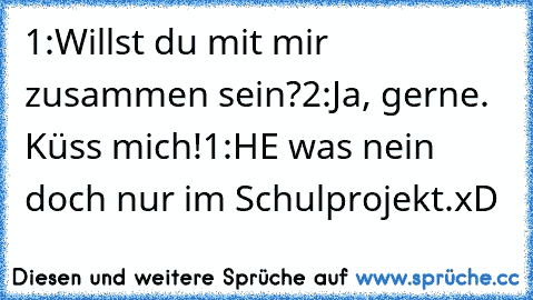 1:Willst du mit mir zusammen sein?
2:Ja, gerne. Küss mich!
1:HE was nein doch nur im Schulprojekt.
xD