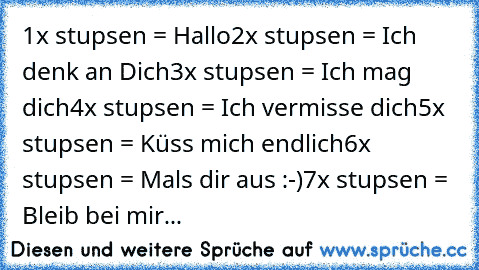 1x stupsen = Hallo
2x stupsen = Ich denk an Dich
3x stupsen = Ich mag dich
4x stupsen = Ich vermisse dich
5x stupsen = Küss mich endlich
6x stupsen = Mals dir aus :-)
7x stupsen = Bleib bei mir...