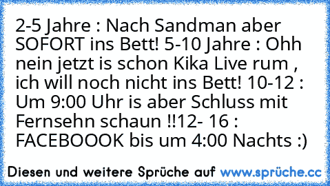 2-5 Jahre : Nach Sandman aber SOFORT ins Bett! 
5-10 Jahre : Ohh nein jetzt is schon Kika Live rum , ich will noch nicht ins Bett! 
10-12 : Um 9:00 Uhr is aber Schluss mit Fernsehn schaun !!
12- 16 : FACEBOOOK bis um 4:00 Nachts :)
♥