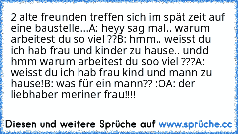 2 alte freunden treffen sich im spät zeit auf eine baustelle...
A: heyy sag mal.. warum arbeitest du so viel ??
B: hmm.. weisst du ich hab frau und kinder zu hause.. undd hmm warum arbeitest du soo viel ???
A: weisst du ich hab frau kind und mann zu hause!
B: was für ein mann?? :O
A: der liebhaber meriner frau!!!!