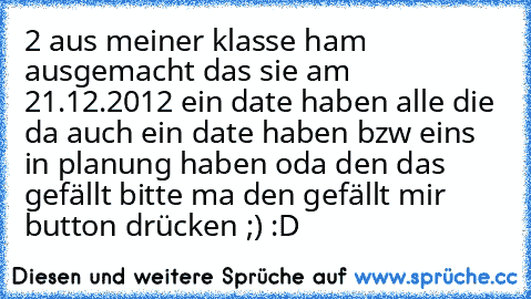 2 aus meiner klasse ham ausgemacht das sie am 21.12.2012 ein date haben alle die da auch ein date haben bzw eins in planung haben oda den das gefällt bitte ma den gefällt mir button drücken ;) :D