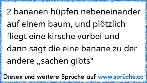 2 bananen hüpfen nebeneinander auf einem baum, und plötzlich fliegt eine kirsche vorbei und dann sagt die eine banane zu der andere ,,sachen gibts"