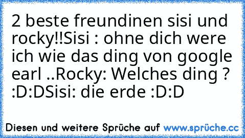 2 beste freundinen sisi und rocky!!
Sisi : ohne dich were ich wie das ding von google earl ..
Rocky: Welches ding ? :D:D
Sisi: die erde :D:D