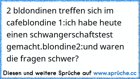 2 bldondinen treffen sich im cafe
blondine 1:ich habe heute einen schwangerschaftstest gemacht.
blondine2:und waren die fragen schwer?