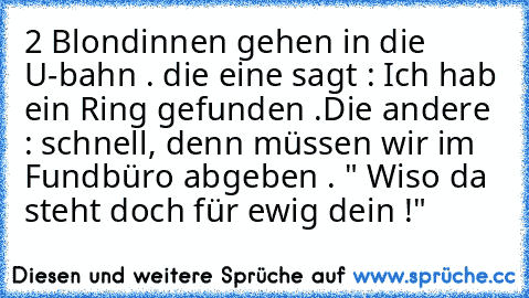 2 Blondinnen gehen in die U-bahn . die eine sagt : Ich hab ein Ring gefunden .Die andere : schnell, denn müssen wir im Fundbüro abgeben . " Wiso da steht doch für ewig dein !"