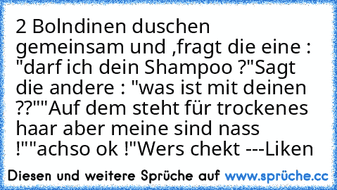 2 Bolndinen duschen gemeinsam und ,
fragt die eine : "darf ich dein Shampoo ?"
Sagt die andere : "was ist mit deinen ??"
"Auf dem steht für trockenes haar aber meine sind nass !"
"achso ok !"
Wers chekt ---Liken ♥