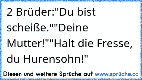 2 Brüder:
"Du bist scheiße."
"Deine Mutter!"
"Halt die Fresse, du Hurensohn!"