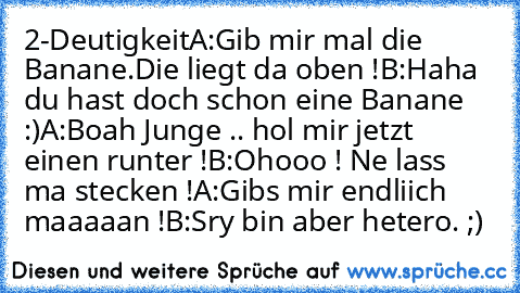 2-Deutigkeit
A:Gib mir mal die Banane.Die liegt da oben !
B:Haha du hast doch schon eine Banane :)
A:Boah Junge .. hol mir jetzt einen runter !
B:Ohooo ! Ne lass ma stecken !
A:Gibs mir endliich maaaaan !
B:Sry bin aber hetero. ;)