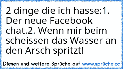 2 dinge die ich hasse:
1. Der neue Facebook chat.
2. Wenn mir beim scheissen das Wasser an den Arsch spritzt!