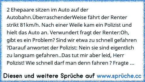 2 Ehepaare sitzen im Auto auf der Autobahn.
ÜberraschenderWeise fährt der Renter strikt 81km/h. Nach einer Weile kam ein Polizist und hielt das Auto an. Verwundert fragt der Renter:
Oh, gibt es ein Problem? Sind wir etwa zu schnell gefahren ?
Darauf anwortet der Polizist: Nein sie sind eigentlich zu langsam gefahren..
Das tut mir aber leid, Herr Polizist! Wie schnell darf man denn fahren ? Frag...