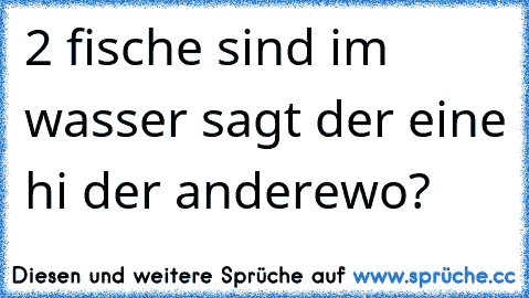 2 fische sind im wasser sagt der eine hi der andere
wo?