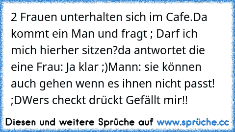 2 Frauen unterhalten sich im Cafe.
Da kommt ein Man und fragt ; Darf ich mich hierher sitzen?
da antwortet die eine Frau: Ja klar ;)
Mann: sie können auch gehen wenn es ihnen nicht passt! ;D
Wers checkt drückt Gefällt mir!!