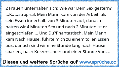 2 Frauen unterhalten sich: Wie war Dein Sex gestern? ...
Katastrophal. Mein Mann kam von der Arbeit, aß sein Essen innerhalb von 3 Minuten auf, danach hatten wir 4 Minuten Sex und nach 2 Minuten ist er eingeschlafen ... Und Du?
Phantastisch. Mein Mann kam Nach Hause, führte mich zu einem tollen Essen aus, danach sind wir eine Stunde lang nach Hause spaziert, nach Kerzenschein und einer Stunde V...