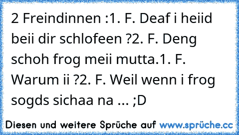 2 Freindinnen :
1. F. Deaf i heiid beii dir schlofeen ?
2. F. Deng schoh frog meii mutta.
1. F. Warum ii ?
2. F. Weil wenn i frog sogds sichaa na ... ;D