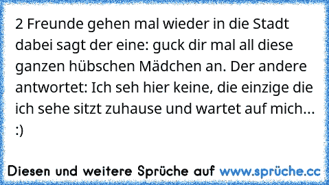 2 Freunde gehen mal wieder in die Stadt dabei sagt der eine: guck dir mal all diese ganzen hübschen Mädchen an. Der andere antwortet: Ich seh hier keine, die einzige die ich sehe sitzt zuhause und wartet auf mich... :) 